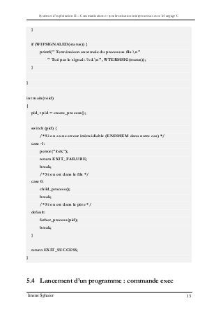 Systèmes d’exploitation II – Communication et synchronisation interprocessus avec le langage C
Imene Sghaier 13
}
if (WIFSIGNALED(status)) {
printf(" Terminaison anormale du processus fils.n"
" Tué par le signal : %d.n", WTERMSIG(status));
}
}
int main(void)
{
pid_t pid = create_process();
switch (pid) {
/* Si on a une erreur irrémédiable (ENOMEM dans notre cas) */
case -1:
perror("fork");
return EXIT_FAILURE;
break;
/* Si on est dans le fils */
case 0:
child_process();
break;
/* Si on est dans le père */
default:
father_process(pid);
break;
}
return EXIT_SUCCESS;
}
5.4 Lancement d’un programme : commande exec
 