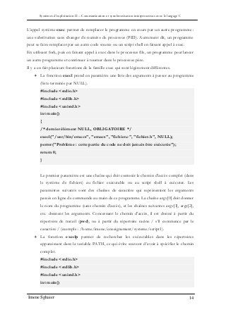 Systèmes d’exploitation II – Communication et synchronisation interprocessus avec le langage C
Imene Sghaier 14
L’appel système exec permet de remplacer le programme en cours par un autre programme :
une substitution sans changer de numéro de processus (PID). Autrement dit, un programme
peut se faire remplacer par un autre code source ou un script shell en faisant appel à exec.
En utilisant fork, puis en faisant appel à exec dans le processus fils, un programme peut lancer
un autre programme et continuer à tourner dans le processus père.
Il y a en fait plusieurs fonctions de la famille exec qui sont légèrement différentes.
 La fonction execl prend en paramètre une liste des arguments à passer au programme
(liste terminée par NULL).
#include <stdio.h>
#include <stdlib.h>
#include <unistd.h>
int main()
{
/* dernier élément NULL, OBLIGATOIRE */
execl("/usr/bin/emacs", "emacs", "fichier.c", "fichier.h", NULL);
perror("Problème : cette partie du code ne doit jamais être exécutée");
return 0;
}
Le premier paramètre est une chaîne qui doit contenir le chemin d’accès complet (dans
le système de fichiers) au fichier exécutable ou au script shell à exécuter. Les
paramètres suivants sont des chaînes de caractère qui représentent les arguments
passés en ligne de commande au main de ce programme. La chaîne argv[0] doit donner
le nom du programme (sans chemin d’accès), et les chaînes suivantes argv[1], argv[2],
etc. donnent les arguments. Concernant le chemin d’accès, il est donné à partir du
répertoire de travail (pwd), ou à partir du répertoire racine / s’il commence par le
caractère / (exemple : /home/imene/enseignement/systeme/script1).
 La fonction execlp permet de rechercher les exécutables dans les répertoires
apparaissant dans la variable PATH, ce qui évite souvent d’avoir à spécifier le chemin
complet.
#include <stdio.h>
#include <stdlib.h>
#include <unistd.h>
int main()
 
