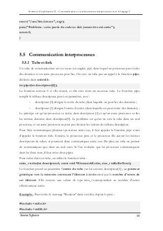 Systèmes d’exploitation II – Communication et synchronisation interprocessus avec le langage C
Imene Sghaier 16
execv("/usr/bin/emacs", argv);
puts("Problème : cette partie du code ne doit jamais être exécutée");
return 0;
}
5.5 Communication interprocessus
5.5.1 Tube et fork
Un tube de communication est un tuyau (en anglais pipe) dans lequel un processus peut écrire
des données et un autre processus peut lire. On crée un tube par un appel à la fonction pipe,
déclarée dans unistd.h :
int pipe(int descripteur[2]);
La fonction renvoie 0 si elle réussit, et elle crée alors un nouveau tube. La fonction pipe
remplit le tableau descripteur passé en paramètre, avec :
- descripteur [0] désigne la sortie du tube (dans laquelle on peut lire des données) ;
- descripteur [1] désigne l’entrée du tube (dans laquelle on peut écrire des données) ;
Le principe est qu’un processus va écrire dans descripteur [1] et qu’un autre processus va lire
les mêmes données dans descripteur[0]. Le problème est qu’on ne crée le tube dans un seul
processus, et un autre processus ne peut pas deviner les valeurs du tableau descripteur.
Pour faire communiquer plusieurs processus entre eux, il faut appeler la fonction pipe avant
d’appeler la fonction fork. Ensuite, le processus père et le processus fils auront les mêmes
descripteurs de tubes, et pourront donc communiquer entre eux. De plus, un tube ne permet
de communiquer que dans un seul sens. Si l’on souhaite que les processus communiquent
dans les deux sens, il faut créer deux pipes.
Pour écrire dans un tube, on utilise la fonction write :
ssize_t write(int descripteur1, const void *ElementAEcrire, size_t tailleEnOctet);
La fonction prend en paramètre l'entrée du tube (on lui enverra descripteur[1]), un pointeur
générique vers la mémoire contenant l'élément à écrire ainsi que le nombre d'octets de
cet élément. Elle renvoie une valeur de type ssize_t correspondant au nombre d'octets
effectivement écrits.
Exemple : Pour écrire le message "Bonjour" dans un tube, depuis le père :
#include <stdio.h>
#include <stdlib.h>
 