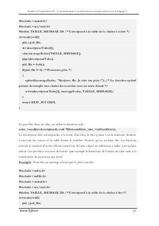 Systèmes d’exploitation II – Communication et synchronisation interprocessus avec le langage C
Imene Sghaier 17
#include <unistd.h>
#include <sys/wait.h>
#define TAILLE_MESSAGE 256 /* Correspond à la taille de la chaîne à écrire */
int main(void){
pid_t pid_fils;
int descripteurTube[2];
char messageEcrire[TAILLE_MESSAGE];
pipe(descripteurTube);
pid_fils = fork();
if(pid_fils != 0) /* Processus père */
{
sprintf(messageEcrire, "Bonjour, fils. Je suis ton père !"); /* La fonction sprintf
permet de remplir une chaîne de caractère avec un texte donné */
write(descripteurTube[1], messageEcrire, TAILLE_MESSAGE);
}
return EXIT_SUCCESS;
}
Et pour lire dans un tube, on utilise la fonction read :
ssize_t read(int descripteur0, void *ElementALire, size_t tailleenOctet);
Le descripteur doit correspondre à la sortie d’un tube, le bloc pointe vers la mémoire destinée
à recevoir les octets, et la taille donne le nombre d’octets qu’on souhaite lire. La fonction
renvoie le nombre d’octets effectivement lus. Si cette valeur est inférieure à taille, c’est qu’une
erreur s’est produite en cours de lecture (par exemple la fermeture de l’entrée du tube suite à la
terminaison du processus qui écrit).
Exemple : Pour lire un message envoyé par le père à un fils :
#include <stdio.h>
#include <stdlib.h>
#include <unistd.h>
#include <sys/wait.h>
#define TAILLE_MESSAGE 256 /* Correspond à la taille de la chaîne à lire */
int main(void){
pid_t pid_fils;
 