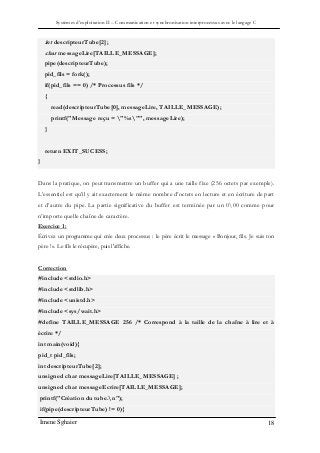Systèmes d’exploitation II – Communication et synchronisation interprocessus avec le langage C
Imene Sghaier 18
int descripteurTube[2];
char messageLire[TAILLE_MESSAGE];
pipe(descripteurTube);
pid_fils = fork();
if(pid_fils == 0) /* Processus fils */
{
read(descripteurTube[0], messageLire, TAILLE_MESSAGE);
printf("Message reçu = "%s"", messageLire);
}
return EXIT_SUCESS;
}
Dans la pratique, on peut transmettre un buffer qui a une taille fixe (256 octets par exemple).
L’essentiel est qu’il y ait exactement le même nombre d’octets en lecture et en écriture de part
et d’autre du pipe. La partie significative du buffer est terminée par un 000 comme pour
n’importe quelle chaîne de caractère.
Exercice 1 :
Écrivez un programme qui crée deux processus : le père écrit le message « Bonjour, fils. Je suis ton
père ! ». Le fils le récupère, puis l'affiche.
Correction
#include <stdio.h>
#include <stdlib.h>
#include <unistd.h>
#include <sys/wait.h>
#define TAILLE_MESSAGE 256 /* Correspond à la taille de la chaîne à lire et à
écrire */
int main(void){
pid_t pid_fils;
int descripteurTube[2];
unsigned char messageLire[TAILLE_MESSAGE] ;
unsigned char messageEcrire[TAILLE_MESSAGE];
printf("Création du tube.n");
if(pipe(descripteurTube) != 0){
 