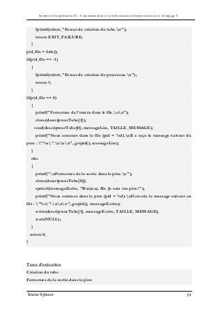 Systèmes d’exploitation II – Communication et synchronisation interprocessus avec le langage C
Imene Sghaier 19
fprintf(stderr, "Erreur de création du tube.n");
return EXIT_FAILURE;
}
pid_fils = fork();
if(pid_fils == -1)
{
fprintf(stderr, "Erreur de création du processus.n");
return 1;
}
if(pid_fils == 0)
{
printf("Fermeture de l'entrée dans le fils.nn");
close(descripteurTube[1]);
read(descripteurTube[0], messageLire, TAILLE_MESSAGE);
printf("Nous sommes dans le fils (pid = %d).nIl a reçu le message suivant du
père : "%s".nnn", getpid(), messageLire);
}
else
{
printf("nFermeture de la sortie dans le père.n");
close(descripteurTube[0]);
sprintf(messageEcrire, "Bonjour, fils. Je suis ton père !");
printf("Nous sommes dans le père (pid = %d).nIl envoie le message suivant au
fils : "%s".nnn", getpid(), messageEcrire);
write(descripteurTube[1], messageEcrire, TAILLE_MESSAGE);
wait(NULL);
}
return 0;
}
Trace d’exécution
Création du tube
Fermeture de la sortie dans le père
 