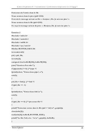 Systèmes d’exploitation II – Communication et synchronisation interprocessus avec le langage C
Imene Sghaier 20
Fermeture de l’entrée dans le fils
Nous sommes dans le père (pid=2334)
Il envoie le message suivant au fils : « bonjour ; fils. Je suis ton père ! »
Nous sommes dans le fils (pid=2335)
Il a reçu le message suivant du père : « Bonjour, fils. Je suis ton père ! »
Exercice 2
#include <stdio.h>
#include <unistd.h>
#include <stdlib.h>
#include <sys/wait.h>
#define BUFFER_SIZE 256
int main(void){
pid_t pid_fils;
int tube[2];
unsigned char bufferR[256], bufferW[256];
puts("Creation d'un tube");
if (pipe(tube) != 0) {/* pipe */
fprintf(stderr, "Erreur dans pipe n");
exit(1);
}
pid_fils = fork(); {/* fork */
if (pid_fils == -1)
{
fprintf(stderr, "Erreur dans forkn");
exit(1);
}
if (pid_fils == 0) {/* processus fils */
{
printf("Fermeture entree dans le fils (pid = %d)n", getpid());
close(tube[1]);
read(tube[0], bufferR, BUFFER_SIZE);
printf("Le fils (%d) a lu : %sn", getpid(), bufferR);
}
 