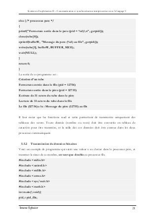 Systèmes d’exploitation II – Communication et synchronisation interprocessus avec le langage C
Imene Sghaier 21
else {/* processus pere */
{
printf("Fermeture sortie dans le pere (pid = %d)n", getpid());
close(tube[0]);
sprintf(bufferW, "Message du pere (%d) au fils", getpid());
write(tube[1], bufferW, BUFFER_SIZE);
wait(NULL);
}
return 0;
}
La sortie de ce programme est :
Création d'un tube
Fermeture entrée dans le fils (pid = 12756)
Fermeture sortie dans le père (pid = 12755)
Ecriture de 31 octets du tube dans le père
Lecture de 31 octets du tube dans le fils
Le fils (12756) a lu : Message du père (12755) au fils
Il faut noter que les fonctions read et write permettent de transmettre uniquement des
tableaux des octets. Toute donnée (nombre ou texte) doit être convertie en tableau de
caractère pour être transmise, et la taille des ces données doit être connue dans les deux
processus communiquant.
5.5.2 Transmission de données binaires
Voici un exemple de programme qui saisit une valeur x au clavier dans le processus père, et
transmet le sinus de ce nombre, en tant que double au processus fils.
#include <stdio.h>
#include <unistd.h>
#include <stdlib.h>
#include <errno.h>
#include <sys/wait.h>
#include <math.h>
int main(void){
pid_t pid_fils;
 