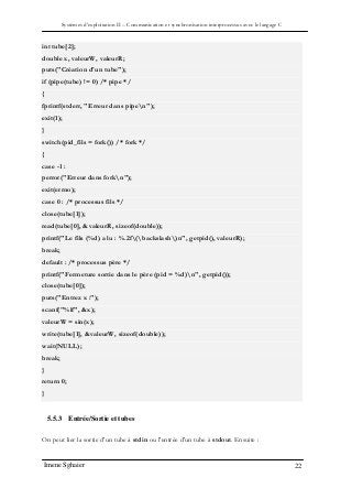 Systèmes d’exploitation II – Communication et synchronisation interprocessus avec le langage C
Imene Sghaier 22
int tube[2];
double x, valeurW, valeurR;
puts("Création d'un tube");
if (pipe(tube) != 0) /* pipe */
{
fprintf(stderr, "Erreur dans pipen");
exit(1);
}
switch(pid_fils = fork()) /* fork */
{
case -1 :
perror("Erreur dans forkn");
exit(errno);
case 0 : /* processus fils */
close(tube[1]);
read(tube[0], &valeurR, sizeof(double));
printf("Le fils (%d) a lu : %.2f(backslash)n", getpid(), valeurR);
break;
default : /* processus père */
printf("Fermeture sortie dans le père (pid = %d)n", getpid());
close(tube[0]);
puts("Entrez x :");
scanf("%lf", &x);
valeurW = sin(x);
write(tube[1], &valeurW, sizeof(double));
wait(NULL);
break;
}
return 0;
}
5.5.3 Entrée/Sortie et tubes
On peut lier la sortie d'un tube à stdin ou l'entrée d'un tube à stdout. Ensuite :
 