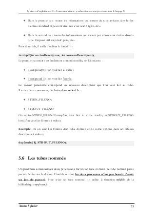 Systèmes d’exploitation II – Communication et synchronisation interprocessus avec le langage C
Imene Sghaier 23
 Dans le premier cas : toutes les informations qui sortent du tube arrivent dans le flot
d'entrée standard et peuvent être lues avec scanf, fgets, etc...
 Dans le second cas : toutes les informations qui sortent par stdout sont écrites dans le
tube. On peut utiliser printf, puts, etc...
Pour faire cela, il suffit d'utiliser la fonction :
int dup2(int ancienDescripteur, int nouveauDescripteur);
Le premier paramètre est facilement compréhensible, on lui enverra :
 descripteur[0] si on veut lier la sortie ;
 descripteur[1] si on veut lier l'entrée.
Le second paramètre correspond au nouveau descripteur que l'on veut lier au tube.
Il existe deux constantes, déclarées dans unistd.h :
 STDIN_FILENO ;
 STDOUT_FILENO.
On utilise STDIN_FILENO lorsqu'on veut lier la sortie à stdin, et STDOUT_FILENO
lorsqu'on veut lier l'entrée à stdout.
Exemple : Si on veut lier l'entrée d'un tube d'entrée et de sortie définies dans un tableau
descripteur à stdout :
dup2(tube[1], STDOUT_FILENO);
5.6 Les tubes nommés
On peut faire communiquer deux processus à travers un tube nommé. Le tube nommé passe
par un fichier sur le disque. L’intérêt est que les deux processus n’ont pas besoin d’avoir
un lien de parenté. Pour créer un tube nommé, on utilise la fonction mkfifo de la
bibliothèque sys/stat.h.
 