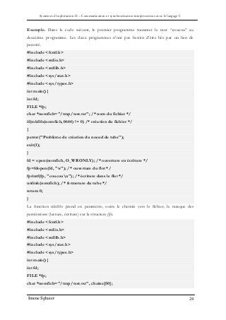 Systèmes d’exploitation II – Communication et synchronisation interprocessus avec le langage C
Imene Sghaier 24
Exemple. Dans le code suivant, le premier programme transmet le mot “coucou” au
deuxième programme. Les deux programmes n’ont pas besoin d’être liés par un lien de
parenté.
#include <fcntl.h>
#include <stdio.h>
#include <stdlib.h>
#include <sys/stat.h>
#include <sys/types.h>
int main(){
int fd;
FILE *fp;
char *nomfich="/tmp/test.txt"; /* nom du fichier */
if(mkfifo(nomfich, 0644) != 0) /* création du fichier */
{
perror("Problème de création du noeud de tube");
exit(1);
}
fd = open(nomfich, O_WRONLY); /* ouverture en écriture */
fp=fdopen(fd, "w"); /* ouverture du flot */
fprintf(fp, "coucoun"); /* écriture dans le flot */
unlink(nomfich); /* fermeture du tube */
return 0;
}
La fonction mkfifo prend en paramètre, outre le chemin vers le fichier, le masque des
permissions (lecture, écriture) sur la structure fifo.
#include <fcntl.h>
#include <stdio.h>
#include <stdlib.h>
#include <sys/stat.h>
#include <sys/types.h>
int main(){
int fd;
FILE *fp;
char *nomfich="/tmp/test.txt", chaine[50];
 