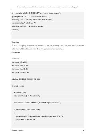 Systèmes d’exploitation II – Communication et synchronisation interprocessus avec le langage C
Imene Sghaier 25
fd = open(nomfich, O_RDONLY); /* ouverture du tube */
fp=fdopen(fd, "r"); /* ouverture du flot */
fscanf(fp, "%s", chaine); /* lecture dans le flot */
puts(chaine); /* affichage */
unlink(nomfich); /* fermeture du flot */
return 0;
}
Exercice
Écrivez deux programmes indépendants : un écrit un message dans un tube nommé, et l'autre
le lit, puis l'affiche. Exécutez ces deux programmes en même temps.
Correction
Ecrivain.c
#include <fcntl.h>
#include <stdio.h>
#include <stdlib.h>
#include <unistd.h>
#define TAILLE_MESSAGE 256
int main(void)
{
int entreeTube;
char nomTube[] = "essai.fifo";
char chaineAEcrire[TAILLE_MESSAGE] = "Bonjour";
if(mkfifo(nomTube, 0644) != 0)
{
fprintf(stderr, "Impossible de créer le tube nommé.n");
exit(EXIT_FAILURE);
}
 