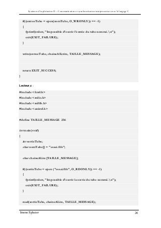 Systèmes d’exploitation II – Communication et synchronisation interprocessus avec le langage C
Imene Sghaier 26
if((entreeTube = open(nomTube, O_WRONLY)) == -1)
{
fprintf(stderr, "Impossible d'ouvrir l'entrée du tube nommé.n");
exit(EXIT_FAILURE);
}
write(entreeTube, chaineAEcrire, TAILLE_MESSAGE);
return EXIT_SUCCESS;
}
}
Lecteur.c :
#include <fcntl.h>
#include <stdio.h>
#include <stdlib.h>
#include <unistd.h>
#define TAILLE_MESSAGE 256
int main(void)
{
int sortieTube;
char nomTube[] = "essai.fifo";
char chaineALire[TAILLE_MESSAGE];
if((sortieTube = open ("essai.fifo", O_RDONLY)) == -1)
{
fprintf(stderr, "Impossible d'ouvrir la sortie du tube nommé.n");
exit(EXIT_FAILURE);
}
read(sortieTube, chaineALire, TAILLE_MESSAGE);
 