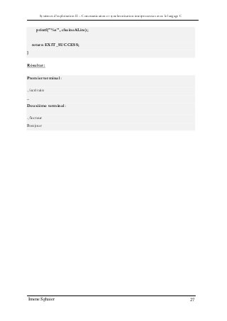 Systèmes d’exploitation II – Communication et synchronisation interprocessus avec le langage C
Imene Sghaier 27
printf("%s", chaineALire);
return EXIT_SUCCESS;
}
Résultat :
Premier terminal :
./ecrivain
_
Deuxième terminal :
./lecteur
Bonjour
 