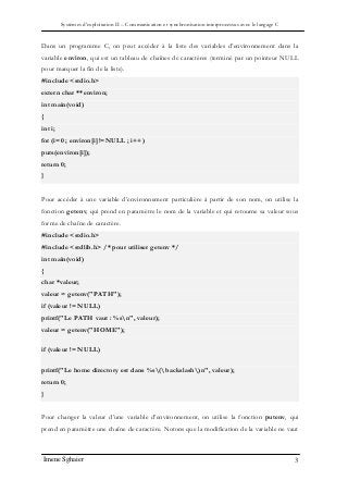 Systèmes d’exploitation II – Communication et synchronisation interprocessus avec le langage C
Imene Sghaier 3
Dans un programme C, on peut accéder à la liste des variables d’environnement dans la
variable environ, qui est un tableau de chaînes de caractères (terminé par un pointeur NULL
pour marquer la fin de la liste).
#include <stdio.h>
extern char **environ;
int main(void)
{
int i;
for (i=0 ; environ[i]!=NULL ; i++)
puts(environ[i]);
return 0;
}
Pour accéder à une variable d’environnement particulière à partir de son nom, on utilise la
fonction getenv, qui prend en paramètre le nom de la variable et qui retourne sa valeur sous
forme de chaîne de caractère.
#include <stdio.h>
#include <stdlib.h> /* pour utiliser getenv */
int main(void)
{
char *valeur;
valeur = getenv("PATH");
if (valeur != NULL)
printf("Le PATH vaut : %sn", valeur);
valeur = getenv("HOME");
if (valeur != NULL)
printf("Le home directory est dans %s(backslash)n", valeur);
return 0;
}
Pour changer la valeur d’une variable d’environnement, on utilise la fonction putenv, qui
prend en paramètre une chaîne de caractère. Notons que la modification de la variable ne vaut
 