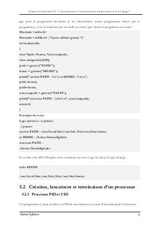 Systèmes d’exploitation II – Communication et synchronisation interprocessus avec le langage C
Imene Sghaier 4
que pour le programme lui-même et ses descendants (autres programmes lancés par le
programme), et ne se transmet pas au shell (ou autre) qui a lancé le programme en cours.
#include <stdio.h>
#include <stdlib.h> /* pour utiliser getenv */
int main(void)
{
char *path, *home, *nouveaupath;
char assignation[150];
path = getenv("PATH");
home = getenv("HOME");
printf("ancien PATH : %sn et HOME : %sn",
path, home);
path=home;
nouveaupath = getenv("PATH");
printf("nouveau PATH : n%sn", nouveaupath);
return 0;
}
Exemple de trace:
$ gcc putenv.c -o putenv
./putenv
ancien PATH : /usr/local/bin:/usr/bin:/bin:/usr/bin/imene
et HOME : /home/ImeneSghaier
nouveau PATH :
/home/ImeneSghaier
Si on fait echo $PATH après cette exécution on trouve que la valeur n’a pas changé :
echo $PATH
/usr/local/bin:/usr/bin:/bin:/usr/bin/imene
5.2 Création, lancement et terminaison d’un processus
5.2.1 Processus PID et UID
Un programme C peut accéder au PID de son instance en cours d’exécution par la fonction
 
