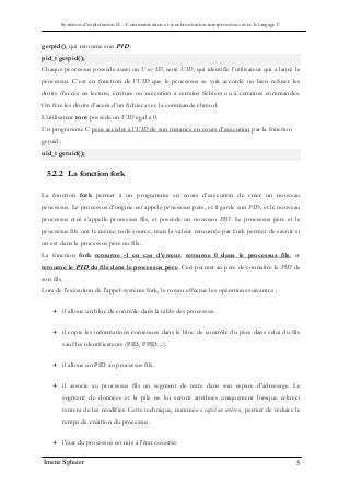 Systèmes d’exploitation II – Communication et synchronisation interprocessus avec le langage C
Imene Sghaier 5
getpid(), qui retourne son PID :
pid_t getpid();
Chaque processus possède aussi un User ID, noté UID, qui identifie l’utilisateur qui a lancé le
processus. C’est en fonction de l’UID que le processus se voit accordé ou bien refuser les
droits d’accès en lecture, écriture ou exécution à certains fichiers ou à certaines commandes.
On fixe les droits d’accès d’un fichier avec la commande chmod.
L’utilisateur root possède un UID égal à 0.
Un programme C peut accéder à l’UID de son instance en cours d’exécution par la fonction
getuid :
uid_t getuid();
5.2.2 La fonction fork
La fonction fork permet à un programme en cours d’exécution de créer un nouveau
processus. Le processus d’origine est appelé processus père, et il garde son PID, et le nouveau
processus créé s’appelle processus fils, et possède un nouveau PID. Le processus père et le
processus fils ont le même code source, mais la valeur retournée par fork permet de savoir si
on est dans le processus père ou fils.
La fonction fork retourne -1 en cas d’erreur, retourne 0 dans le processus fils, et
retourne le PID du fils dans le processus père. Ceci permet au père de connaître le PID de
son fils.
Lors de l'exécution de l'appel-système fork, le noyau effectue les opérations suivantes :
 il alloue un bloc de contrôle dans la table des processus.
 il copie les informations contenues dans le bloc de contrôle du père dans celui du fils
sauf les identificateurs (PID, PPID...).
 il alloue un PID au processus fils.
 il associe au processus fils un segment de texte dans son espace d'adressage. Le
segment de données et la pile ne lui seront attribués uniquement lorsque celui-ci
tentera de les modifier. Cette technique, nommée « copie on write », permet de réduire le
temps de création du processus.
 l'état du processus est mis à l'état exécution.
 