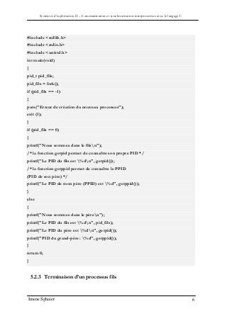 Systèmes d’exploitation II – Communication et synchronisation interprocessus avec le langage C
Imene Sghaier 6
#include <stdlib.h>
#include <stdio.h>
#include <unistd.h>
int main(void)
{
pid_t pid_fils;
pid_fils = fork();
if (pid_fils == -1)
{
puts("Erreur de création du nouveau processus");
exit (1);
}
if (pid_fils == 0)
{
printf("Nous sommes dans le filsn");
/* la fonction getpid permet de connaître son propre PID */
printf("Le PID du fils est %dn", getpid());
/* la fonction getppid permet de connaître le PPID
(PID de son père) */
printf("Le PID de mon père (PPID) est %d", getppid());
}
else
{
printf("Nous sommes dans le pèren");
printf("Le PID du fils est %dn", pid_fils);
printf("Le PID du père est %dn", getpid());
printf("PID du grand-père : %d", getppid());
}
return 0;
}
5.2.3 Terminaison d’un processus fils
 