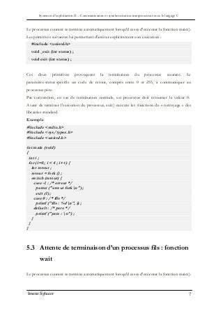 Systèmes d’exploitation II – Communication et synchronisation interprocessus avec le langage C
Imene Sghaier 7
Le processus courant se termine automatiquement lorsqu'il cesse d'exécuter la fonction main().
Les primitives suivantes lui permettent d'arrêter explicitement son exécution :
#include <unistd.h>
void _exit (int status) ;
void exit (int status) ;
Ces deux primitives provoquent la terminaison du processus courant. Le
paramètre status spécifie un code de retour, compris entre 0 et 255, à communiquer au
processus père.
Par convention, en cas de terminaison normale, un processus doit retourner la valeur 0.
Avant de terminer l'exécution du processus, exit() exécute les fonctions de « nettoyage » des
librairies standard.
Exemple
#include <stdio.h>
#include <sys/types.h>
#include <unistd.h>
int main (void)
{
int i ;
for (i=0 ; i < 4 ; i++) {
int retour ;
retour = fork () ;
switch (retour) {
case -1 : /* erreur */
perror ("erreur forkn") ;
exit (1) ;
case 0 : /* fils */
printf ("fils : %dn", i) ;
default : /* pere */
printf ("pere : n") ;
}
}
}
5.3 Attente de terminaison d’un processus fils : fonction
wait
Le processus courant se termine automatiquement lorsqu'il cesse d'exécuter la fonction main().
 