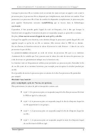 Systèmes d’exploitation II – Communication et synchronisation interprocessus avec le langage C
Imene Sghaier 8
Lorsque le processus fils se termine (soit en sortant du main soit par un appel à exit) avant le
processus père, le processus fils ne disparaît pas complètement, mais devient un zombie. Pour
permettre à un processus fils à l’état de zombie de disparaître complètement, le processus père
peut appeler l’instruction suivante: wait(NULL); qui se trouve dans la bibliothèque
sys/wait.h
Cependant, il faut prendre garde l’appel de wait est bloquant, c’est à dire que lorsque la
fonction wait est appelée, l’exécution du père est suspendue jusqu’à ce qu’un fils se termine.
De plus, il faut mettre autant d’appels de wait qu’il y a de fils.
Lorsque l'on appelle cette fonction, cette dernière bloque le processus à partir duquel elle a été
appelée jusqu'à ce qu'un de ses fils se termine. Elle renvoie alors le PID de ce dernier.
En cas d'erreur, la fonction renvoie la valeur -1 (renvoie le code d’erreur −1 dans le cas où le
processus n’a pas de fils).
Le paramètre status correspond au code de retour du processus fils qui va se terminer.
Autrement dit, la variable que l'on y passera aura la valeur du code de retour du processus (ce
code de retour est généralement indiqué avec la fonction exit).
La fonction wait est fréquemment utilisée pour permettre au processus père d’attendre la fin
de ses fils avant de se terminer lui-même, par exemple pour récupérer le résultat produit par
un fils.
Il est possible de mettre le processus père en attente de la fin d’un processus fils particulier
par waitpid.
#include <sys/wait.h>
pid_t waitpid(pid_t pid, int *status, int options);
Plus précisément, la valeur de pid est interprétée comme suit :
 si pid > 0, le processus père est suspendu jusqu'à la fin d'un processus fils dont
le PID est égal à la valeur pid ;
 si pid = 0, le processus père est suspendu jusqu'à la fin de n'importe lequel de
ses fils appartenant à son groupe ;
 si pid = -1, le processus père est suspendu jusqu'à la fin de n'importe lequel de
ses fils ;
 si pid < -1, le processus père est suspendu jusqu'à la mort de n'importe lequel
de ses fils dont le GID est égal.
 