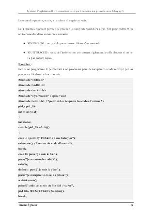 Systèmes d’exploitation II – Communication et synchronisation interprocessus avec le langage C
Imene Sghaier 9
Le second argument, status, a le même rôle qu'avec wait.
Le troisième argument permet de préciser le comportement de waitpid. On peut mettre 0 ou
utiliser une des deux constantes suivante:
 WNOHANG : ne pas bloquer si aucun fils ne s'est terminé.
 WUNTRACED : recevoir l'information concernant également les fils bloqués si on ne
l'a pas encore reçue.
Exercice :
Ecrire un programme C permettant à un processus père de récupérer le code renvoyé par un
processus fils dans la fonction exit.
#include <stdio.h>
#include <stdlib.h>
#include <unistd.h>
#include <sys/wait.h> //pour wait
#include <errno.h> /* permet de récupérer les codes d'erreur */
pid_t pid_fils
int main(void)
{
int status;
switch (pid_fils=fork())
{
case -1 : perror("Problème dans fork()n");
exit(errno); /* retour du code d'erreur */
break;
case 0 : puts("Je suis le fils");
puts("Je retourne le code 3");
exit(3);
default : puts("Je suis le père");
puts("Je récupère le code de retour");
wait(&status);
printf("code de sortie du fils %d : %dn",
pid_fils, WEXITSTATUS(status));
break;
 