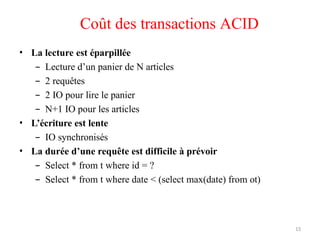 13
Coût des transactions ACID
• La lecture est éparpillée
– Lecture d’un panier de N articles
– 2 requêtes
– 2 IO pour lire le panier
– N+1 IO pour les articles
• L’écriture est lente
– IO synchronisés
• La durée d’une requête est difficile à prévoir
– Select * from t where id = ?
– Select * from t where date < (select max(date) from ot)
 