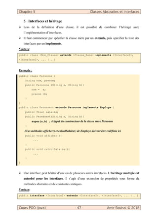 5. Interfaces et héritage
Lors de la définition d’une classe, il est possible de combiner l’héritage avec
l’implémentation d’interfaces.
Il faut commencer par spécifier la classe mère par un extends, puis spécifier la liste des
interfaces par un implements.
Syntaxe:
public class <Nom_Classe> extends <Classe_Base> implements <Interface1>,
<Interface2>, ... { … }
Exemple :
public class Personne {
String nom, prenom;
public Personne (String a, String b){
nom = a;
prenom =b;
}
}
public class Permanent extends Personne implements Employe {
public float salaire;
public Permanent(String a, String b){
super(a,b) ; //Appel du constructeur de la classe mère Personne
}
//Les méthodes afficher() et calculSalaire() de Employe doivent être redéfinie ici
public void afficher(){
...
}
public void calculSalaire(){
...
}
}
Une interface peut hériter d’une ou de plusieurs autres interfaces. L’héritage multiple est
autorisé pour les interfaces. Il s’agit d’une extension de propriétés sous forme de
méthodes abstraites et de constantes statiques.
Syntaxe:
public interface <Interface1> extends <Interface2>, <Interface3>, ... { … }
 