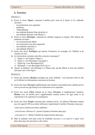 6. Exercices
Exercice 1 :
1. Ecrire la classe Figure, contenant l’attribut privé nom de la figure et les méthodes
suivantes :
- un constructeur avec argument
- getNom()
- setNom(String)
- une méthode abstraite float calculAire ()
- une méthode abstraite void afficher ()
2. Ecrire la classe Rectangle, contenant les attributs longueur et largeur. Elle dispose des
méthodes suivantes :
- un constructeur par défaut
- un constructeur avec deux arguments
- une méthode calculAire ()
- une méthode afficher ()
3. Ecrire une classe TestFigure qui permet d’instancier un rectangle, de l’afficher et de
calculer son aire.
4. Les instructions suivantes sont-elles correctes et pourquoi ?
a. Figure f = new Figure ("figure");
b. Figure f = new Rectangle ("rectangle");
c. Figure fig = new Rectangle(10,5);
d. Rectangle r = new Rectangle(10,5); fig =r;
5. Ajouter la méthode void affichage () à Figure pour qu’elle affiche la liste des attributs
ainsi que l’aire d’une figure.
Exercice 2 :
1. Ecrire une interface Homme possédant une seule méthode : void indentite() dont le rôle
est d’afficher les informations concernant un homme.
2. Ecrire une classe Personne implémentant cette interface et possédant deux attributs privés
nom et prenom de type String et un constructeur avec argument.
3. Ecrire une classe Client héritant de la classe Personne et implémentant l’interface
Homme avec un attribut privé supplémentaire nommé numero de type entier et un
constructeur avec argument en conséquence.
4. Ecrire une classe Peuple contenant deux attributs privés : un tableau d’Hommes nommé
pays de capacité 100 et un entier nbHommes représentant le nombre d’hommes dans pays.
Cette classe contient aussi deux méthodes :
void naissance (Homme h) : permet d’ajouter un homme dans pays
void explorer () : affiche l’identité de chaque homme dans pays.
5. Dans la méthode void main, tester les méthodes naissance () et explorer () après avoir
placé dans pays des personnes et des clients
 