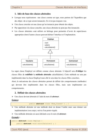Chapitre 5 Classes Abstraites et Interfaces
Cours POO (Java) - 43 - Amir Souissi © 2018
1. Idée de base des classes abstraites
 Lorsque nous représentons une classe comme un type, nous partons de l’hypothèse que
des objets de ce type seront instanciés. Ce n’est pas toujours vrai.
 Une classe concrète est une classe qu’on instancie pour obtenir des objets.
 Par opposition à la classe concrète, une classe abstraite ne peut pas être instanciée.
 Les classes abstraites sont utilisés en héritage pour permettre d’avoir de superclasses
appropriées dont d’autres classes peuvent hériter l’interface et l’implantation.
La super classe Employé est définie comme classe abstraite. L’objectif sera d’obliger les
classes filles de redéfinir la méthode abstraite calculSalaire(). Cette méthode ne sera pas
implémentée dans la classe Employé mais elle le sera dans les classes filles concrètes.
Ainsi, le mécanisme des classes abstraites permet de définir des comportements (méthodes)
qui devront être implémentés dans les classes filles, mais sans implémenter ces
comportements.
2. Définir des classes abstraites
 Une classe devient abstraite à l’aide du mot clé abstract.
Syntaxe:
public abstract class Nom_Classe { … }
 Une méthode abstraite est une méthode dont on donne l’entête mais sans donner son
implémentation (son corps), suivie d’un point-virgule.
 Une méthode abstraite est aussi déclarée avec le mot clé abstract.
Exemple :
public abstract class Employe {
public abstract void calculSalaire() ; }
Permanent
calculSalaire()
Employe
- nom
- salaire
- calculSalaire()
Vacataire
calculSalaire()
Contractuel
calculSalaire()
 