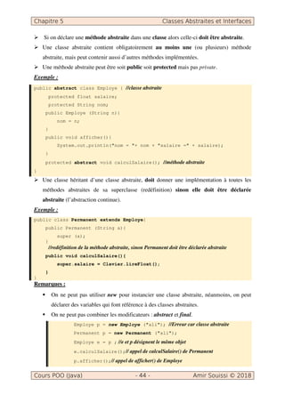Chapitre 5 Classes Abstraites et Interfaces
Cours POO (Java) - 44 - Amir Souissi © 2018
 Si on déclare une méthode abstraite dans une classe alors celle-ci doit être abstraite.
 Une classe abstraite contient obligatoirement au moins une (ou plusieurs) méthode
abstraite, mais peut contenir aussi d’autres méthodes implémentées.
 Une méthode abstraite peut être soit public soit protected mais pas private.
Exemple :
public abstract class Employe { //classe abstraite
protected float salaire;
protected String nom;
public Employe (String n){
nom = n;
}
public void afficher(){
System.out.println(nom = + nom + salaire = + salaire);
}
protected abstract void calculSalaire(); //méthode abstraite
}
 Une classe héritant d’une classe abstraite, doit donner une implémentation à toutes les
méthodes abstraites de sa superclasse (redéfinition) sinon elle doit être déclarée
abstraite (l’abstraction continue).
Exemple :
public class Permanent extends Employe{
public Permanent (String a){
super (a);
}
//redéfinition de la méthode abstraite, sinon Permanent doit être déclarée abstraite
public void calculSalaire(){
super.salaire = Clavier.lireFloat();
}
}
Remarques :
 On ne peut pas utiliser new pour instancier une classe abstraite, néanmoins, on peut
déclarer des variables qui font référence à des classes abstraites.
 On ne peut pas combiner les modificateurs : abstract et final.
Employe p = new Employe (ali); //Erreur car classe abstraite
Permanent p = new Permanent (ali);
Employe e = p ; //e et p désignent le même objet
e.calculSalaire();// appel de calculSalaire() de Permanent
p.afficher();// appel de afficher() de Employe
 