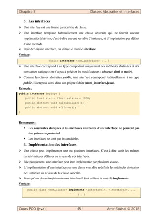 Chapitre 5 Classes Abstraites et Interfaces
Cours POO (Java) - 45 - Amir Souissi © 2018
3. Les interfaces
 Une interface est une forme particulière de classe.
 Une interface remplace habituellement une classe abstraite qui ne fournit aucune
implantation à hériter, c’est-à-dire aucune variable d’instance, ni d’implantation par défaut
d’une méthode.
 Pour définir une interface, on utilise le mot clé interface.
Syntaxe:
public interface Nom_Interface { … }
 Une interface correspond à un type comportant uniquement des méthodes abstraites et des
constantes statiques (on n’a pas à préciser les modificateurs : abstract, final et static).
 Comme les classes abstraites public, une interface correspond habituellement à un type
public. Elle repose ainsi dans son propre fichier (nom_interface.java).
Exemple :
public interface Employe {
public final static float salaire = 1000;
public abstract void calculSalaire();
public abstract void afficher();
}
Remarques :
 Les constantes statiques et les méthodes abstraites d’une interface, ne peuvent pas
être private ou protected.
 Les interfaces ne sont pas instanciables.
4. Implémentation des interfaces
 Une classe peut implémenter une ou plusieurs interfaces. C’est-à-dire avoir les mêmes
caractéristiques définies au niveau de ces interfaces.
 Réciproquement, une interface peut être implémentée par plusieurs classes.
 L’implémentation d’une interface par une classe veut dire redéfinir les méthodes abstraites
de l’interface au niveau de la classe concrète.
 Pour qu’une classe implémente une interface il faut utiliser le mot clé implements.
Syntaxe:
public class Nom_Classe implements Interface1, Interface2, ...
{ … }
 