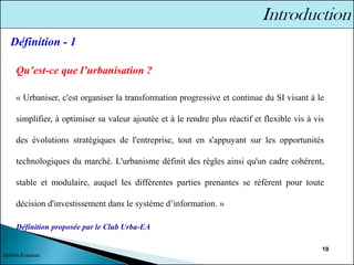 10
Qu’est-ce que l’urbanisation ?
« Urbaniser, c'est organiser la transformation progressive et continue du SI visant à le
simplifier, à optimiser sa valeur ajoutée et à le rendre plus réactif et flexible vis à vis
des évolutions stratégiques de l'entreprise, tout en s'appuyant sur les opportunités
technologiques du marché. L'urbanisme définit des règles ainsi qu'un cadre cohérent,
stable et modulaire, auquel les différentes parties prenantes se réfèrent pour toute
décision d'investissement dans le système d’information. »
Définition proposée par le Club Urba-EA
Définition - 1
Sélima Essanaa
 