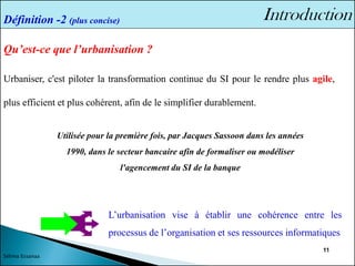 11
Qu’est-ce que l’urbanisation ?
Urbaniser, c'est piloter la transformation continue du SI pour le rendre plus agile,
plus efficient et plus cohérent, afin de le simplifier durablement.
Définition -2 (plus concise)
L’urbanisation vise à établir une cohérence entre les
processus de l’organisation et ses ressources informatiques
Sélima Essanaa
Utilisée pour la première fois, par Jacques Sassoon dans les années
1990, dans le secteur bancaire afin de formaliser ou modéliser
l'agencement du SI de la banque
 