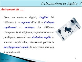 13
Dans un contexte digital, l’agilité fait
référence à la capacité d’un SI à s’adapter
rapidement et anticiper les différents
changements stratégiques, organisationnels et
juridiques, assurant une évolution rapide et
souvent imprévisible, nécessitant parfois le
développement rapide de nouveaux services,
à moindre coût
Autrement dit ….
Sélima Essanaa
 