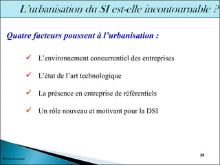 20
✓ L’environnement concurrentiel des entreprises
✓ L’état de l’art technologique
✓ La présence en entreprise de référentiels
✓ Un rôle nouveau et motivant pour la DSI
Quatre facteurs poussent à l’urbanisation :
Sélima Essanaa
 