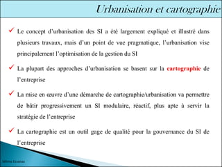 ✓ Le concept d’urbanisation des SI a été largement expliqué et illustré dans
plusieurs travaux, mais d’un point de vue pragmatique, l’urbanisation vise
principalement l’optimisation de la gestion du SI
✓ La plupart des approches d’urbanisation se basent sur la cartographie de
l’entreprise
✓ La mise en œuvre d’une démarche de cartographie/urbanisation va permettre
de bâtir progressivement un SI modulaire, réactif, plus apte à servir la
stratégie de l’entreprise
✓ La cartographie est un outil gage de qualité pour la gouvernance du SI de
l’entreprise
Sélima Essanaa
 