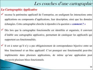 ✓ recense le patrimoine applicatif de l’entreprise, en soulignant les interactions entre
applications ou composants d’applications, leur description, ainsi que les données
échangées. Cette cartographie cherche à répondre à la question « comment ? »
✓ Dès lors que la cartographie fonctionnelle est identifiée et organisée, il convient
d’établir une cartographie applicative, permettant de cataloguer les applicatifs qui
supportent ces fonctionnalités.
✓ Il est à noter qu’il n’y a pas obligatoirement de correspondance bijective entre un
bloc fonctionnel et un bloc applicatif. C’est pourquoi une fonctionnalité peut-être
implémentée dans plusieurs applications, de même qu’une application peut
recouvrir plusieurs blocs fonctionnels.
33
Sélima Essanaa
Les couches d’une cartographie
La Cartographie Applicative
 
