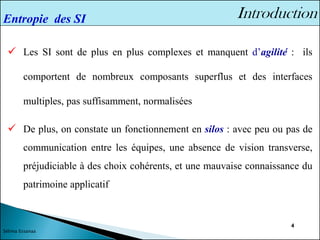 4
✓ Les SI sont de plus en plus complexes et manquent d’agilité : ils
comportent de nombreux composants superflus et des interfaces
multiples, pas suffisamment, normalisées
✓ De plus, on constate un fonctionnement en silos : avec peu ou pas de
communication entre les équipes, une absence de vision transverse,
préjudiciable à des choix cohérents, et une mauvaise connaissance du
patrimoine applicatif
Entropie des SI
Sélima Essanaa
 