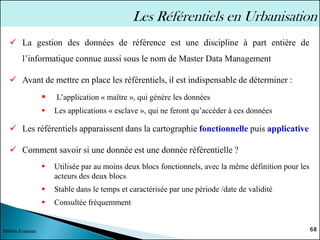 ✓ La gestion des données de référence est une discipline à part entière de
l’informatique connue aussi sous le nom de Master Data Management
✓ Avant de mettre en place les référentiels, il est indispensable de déterminer :
▪ L’application « maître », qui génère les données
▪ Les applications « esclave », qui ne feront qu’accéder à ces données
✓ Les référentiels apparaissent dans la cartographie fonctionnelle puis applicative
✓ Comment savoir si une donnée est une donnée référentielle ?
▪ Utilisée par au moins deux blocs fonctionnels, avec la même définition pour les
acteurs des deux blocs
▪ Stable dans le temps et caractérisée par une période /date de validité
▪ Consultée fréquemment
68
Sélima Essanaa
Les Référentiels en Urbanisation
 