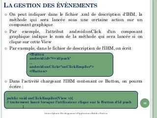 LA GESTION DES ÉVÉNEMENTS
 On peut indiquer dans le fichier .xml de description d'IHM, la
méthode qui sera lancée sous une certaine action sur un
composant graphique
 Par exemple, l'attribut android:onClick d'un composant
graphique indique le nom de la méthode qui sera lancée si on
clique sur cette View
 Par exemple, dans le fichier de description de l'IHM, on écrit
 Dans l'activité chargeant l'IHM contenant ce Button, on pourra
écrire :
10
<Button
android:id="@+id/push"
...
android:onClick="onClickEmpiler">
</Button>
public void onClickEmpiler(View v){
// traitement lancé lorsque l'utilisateur clique sur le Button d'id push
}
Imene Sghaier-Développement d'Applications Mobiles Natives
 