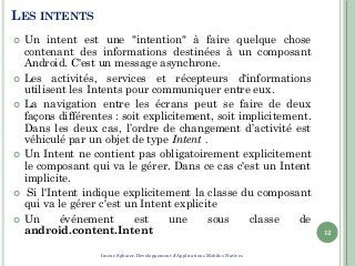 LES INTENTS
 Un intent est une "intention" à faire quelque chose
contenant des informations destinées à un composant
Android. C'est un message asynchrone.
 Les activités, services et récepteurs d'informations
utilisent les Intents pour communiquer entre eux.
 La navigation entre les écrans peut se faire de deux
façons différentes : soit explicitement, soit implicitement.
Dans les deux cas, l’ordre de changement d’activité est
véhiculé par un objet de type Intent .
 Un Intent ne contient pas obligatoirement explicitement
le composant qui va le gérer. Dans ce cas c'est un Intent
implicite.
 Si l'Intent indique explicitement la classe du composant
qui va le gérer c'est un Intent explicite
 Un événement est une sous classe de
android.content.Intent 12
Imene Sghaier-Développement d'Applications Mobiles Natives
 