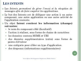 LES INTENTS
 Les Intents permettent de gérer l'envoi et la réception de
messages afin de faire coopérer les applications.
 Le but des Intents est de déléguer une action à un autre
composant, une autre application ou une autre activité de
l'application courante.
 Un objet Intent contient les information (champs)
suivantes:
 le nom du composant ciblé (facultatif)
 l'action à réaliser, sous forme de chaine de caractères
 les données: contenu MIME et URI
 des données supplémentaires (extra) sous forme de
paires clè/valeur
 une catégorie pour cibler un type d'application
 des drapeaux (informations supplémentaires)
13
Imene Sghaier-Développement d'Applications Mobiles Natives
 