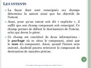 LES INTENTS
 La façon dont sont renseignés ces champs
détermine la nature ainsi que les objectifs de
l'intent.
 Ainsi, pour qu'un intent soit dit « explicite », il
suffit que son champ composant soit renseigné. Ce
champ permet de définir le destinataire de l'intent,
celui qui devra le gérer.
 Ce champ est constitué de deux informations :
le package où se situe le composant, ainsi que
le nom du composant. Ainsi, quand l'intent sera
exécuté, Android pourra retrouver le composant de
destination de manière précise.
14
Imene Sghaier-Développement d'Applications Mobiles Natives
 