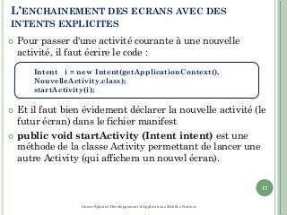 L’ENCHAINEMENT DES ECRANS AVEC DES
INTENTS EXPLICITES
 Pour passer d'une activité courante à une nouvelle
activité, il faut écrire le code :
 Et il faut bien évidement déclarer la nouvelle activité (le
futur écran) dans le fichier manifest
 public void startActivity (Intent intent) est une
méthode de la classe Activity permettant de lancer une
autre Activity (qui affichera un nouvel écran).
17
Intent i = new Intent(getApplicationContext(),
NouvelleActivity.class);
startActivity(i);
Imene Sghaier-Développement d'Applications Mobiles Natives
 
