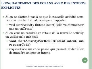 L’ENCHAINEMENT DES ECRANS AVEC DES INTENTS
EXPLICITES
 Si on ne s’attend pas à ce que la nouvelle activité nous
renvoie un résultat, alors on peut l'appeler
 void startActivity (Intent intent) (elle va commencer
par un onCreate)
 Si on veut un résultat en retour de la nouvelle activity
on utilisera la méthode
 void startActivityForResult(Intent intent, int
requestCode)
 requestCode un code passé qui permet d'identifier
de manière unique un intent.
18
Imene Sghaier-Développement d'Applications Mobiles Natives
 