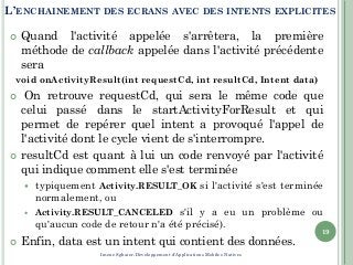 L’ENCHAINEMENT DES ECRANS AVEC DES INTENTS EXPLICITES
 Quand l'activité appelée s'arrêtera, la première
méthode de callback appelée dans l'activité précédente
sera
void onActivityResult(int requestCd, int resultCd, Intent data)
 On retrouve requestCd, qui sera le même code que
celui passé dans le startActivityForResult et qui
permet de repérer quel intent a provoqué l'appel de
l'activité dont le cycle vient de s'interrompre.
 resultCd est quant à lui un code renvoyé par l'activité
qui indique comment elle s'est terminée
 typiquement Activity.RESULT_OK si l'activité s'est terminée
normalement, ou
 Activity.RESULT_CANCELED s'il y a eu un problème ou
qu'aucun code de retour n'a été précisé).
 Enfin, data est un intent qui contient des données.
19
Imene Sghaier-Développement d'Applications Mobiles Natives
 