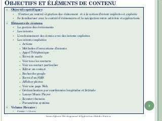 OBJECTIFS ET ÉLÉMENTS DE CONTENU
 Objectifs spécifiques
 S’initier au control et gestion des évènement et à la notion d’intent implicite et explicite
 Se familiariser avec le control d’évènements et la navigation entre activités et applications
 Eléments de contenu
 La gestion des évènements
 Les intents
 L’enchainement des écrans avec des intents explicites
 Les intents implicites
 Actions
 Méthodes d’invocations d’intents
 Appel Téléphonique
 Envoi de mails
 Voir tous les contacts
 Voir un contact particulier
 Editer un contact
 Recherche google
 Envoi d’un SMS
 Afficher photos
 Voir une page Web
 Géolocalisation par coordonnées longitudes et latitude
 Lancer Music Player
 Ecouter chanson
 Paramètres système
 Volume Horaire :
 Cours : 1.5 heure
2
Imene Sghaier-Développement d'Applications Mobiles Natives
 