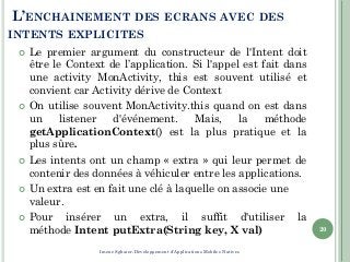 L’ENCHAINEMENT DES ECRANS AVEC DES
INTENTS EXPLICITES
 Le premier argument du constructeur de l'Intent doit
être le Context de l’application. Si l'appel est fait dans
une activity MonActivity, this est souvent utilisé et
convient car Activity dérive de Context
 On utilise souvent MonActivity.this quand on est dans
un listener d'événement. Mais, la méthode
getApplicationContext() est la plus pratique et la
plus sûre.
 Les intents ont un champ « extra » qui leur permet de
contenir des données à véhiculer entre les applications.
 Un extra est en fait une clé à laquelle on associe une
valeur.
 Pour insérer un extra, il suffit d'utiliser la
méthode Intent putExtra(String key, X val) 20
Imene Sghaier-Développement d'Applications Mobiles Natives
 