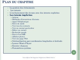 PLAN DU CHAPITRE
 La gestion des évènements
 Les intents
 L’enchainement des écrans avec des intents explicites
 LesLes intentsintents implicitesimplicites
 Actions
 Méthodes d’invocations d’intents
 Appel Téléphonique
 Envoi de mails
 Voir tous les contacts
 Voir un contact particulier
 Editer un contact
 Recherche google
 Envoi d’un SMS
 Afficher photos
 Voir une page Web
 Géolocalisation par coordonnées longitudes et latitude
 Lancer Music Player
 Ecouter chanson
 Paramètres système
23
Imene Sghaier-Développement d'Applications Mobiles Natives
 