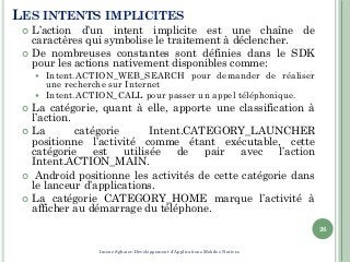 LES INTENTS IMPLICITES
 L’action d’un intent implicite est une chaîne de
caractères qui symbolise le traitement à déclencher.
 De nombreuses constantes sont définies dans le SDK
pour les actions nativement disponibles comme:
 Intent.ACTION_WEB_SEARCH pour demander de réaliser
une recherche sur Internet
 Intent.ACTION_CALL pour passer un appel téléphonique.
 La catégorie, quant à elle, apporte une classification à
l’action.
 La catégorie Intent.CATEGORY_LAUNCHER
positionne l’activité comme étant exécutable, cette
catégorie est utilisée de pair avec l’action
Intent.ACTION_MAIN.
 Android positionne les activités de cette catégorie dans
le lanceur d’applications.
 La catégorie CATEGORY_HOME marque l’activité à
afficher au démarrage du téléphone.
26
Imene Sghaier-Développement d'Applications Mobiles Natives
 