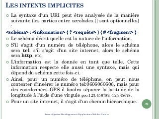 LES INTENTS IMPLICITES
 La syntaxe d'un URI peut être analysée de la manière
suivante (les parties entre accolades {} sont optionnelles)
:
<schéma><schéma> :: <information><information> {{ ?? <requête><requête> }} {{ ## <fragment><fragment> }}
 Le schéma décrit quelle est la nature de l'information.
 S'il s'agit d'un numéro de téléphone, alors le schéma
sera tel, s'il s'agit d'un site internet, alors le schéma
sera http, etc.
 L'information est la donnée en tant que telle. Cette
information respecte elle aussi une syntaxe, mais qui
dépend du schéma cette fois-ci.
 Ainsi, pour un numéro de téléphone, on peut nous
contenter d'insérer le numéro tel:0606060606, mais pour
des coordonnées GPS il faudra séparer la latitude de la
longitude à l'aide d'une virgule geo:123.456789,-12.345678.
 Pour un site internet, il s'agit d'un chemin hiérarchique. 29
Imene Sghaier-Développement d'Applications Mobiles Natives
 