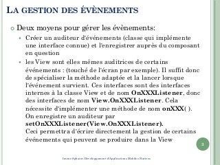 LA GESTION DES ÉVÈNEMENTS
 Deux moyens pour gérer les évènements:
 Créer un auditeur d'événements (classe qui implémente
une interface connue) et l'enregistrer auprès du composant
en question
 les View sont elles mêmes auditrices de certains
événements : (touché de l'écran par exemple). Il suffit donc
de spécialiser la méthode adaptée et la lancer lorsque
l'événement survient. Ces interfaces sont des interfaces
internes à la classe View et de nom OnXXXListener, donc
des interfaces de nom View.OnXXXListener. Cela
nécessite d'implémenter une méthode de nom onXXX( ).
On enregistre un auditeur par
setOnXXXListener(View.OnXXXListener).
Ceci permettra d'écrire directement la gestion de certains
événements qui peuvent se produire dans la View
3
Imene Sghaier-Développement d'Applications Mobiles Natives
 