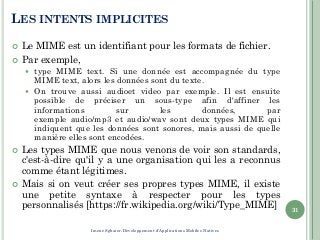 LES INTENTS IMPLICITES
 Le MIME est un identifiant pour les formats de fichier.
 Par exemple,
 type MIME text. Si une donnée est accompagnée du type
MIME text, alors les données sont du texte.
 On trouve aussi audioet video par exemple. Il est ensuite
possible de préciser un sous-type afin d'affiner les
informations sur les données, par
exemple audio/mp3 et audio/wav sont deux types MIME qui
indiquent que les données sont sonores, mais aussi de quelle
manière elles sont encodées.
 Les types MIME que nous venons de voir son standards,
c'est-à-dire qu'il y a une organisation qui les a reconnus
comme étant légitimes.
 Mais si on veut créer ses propres types MIME, il existe
une petite syntaxe à respecter pour les types
personnalisés [https://fr.wikipedia.org/wiki/Type_MIME] 31
Imene Sghaier-Développement d'Applications Mobiles Natives
 