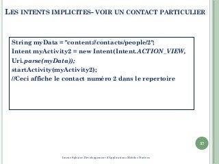 LES INTENTS IMPLICITES- VOIR UN CONTACT PARTICULIER
String myData = "content://contacts/people/2";
Intent myActivity2 = new Intent(Intent.ACTION_VIEW,
Uri.parse(myData));
startActivity(myActivity2);
//Ceci affiche le contact numéro 2 dans le repertoire
37
Imene Sghaier-Développement d'Applications Mobiles Natives
 